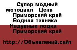 Супер модный мотоцикл › Цена ­ 200 - Приморский край Водная техника » Надувные лодки   . Приморский край